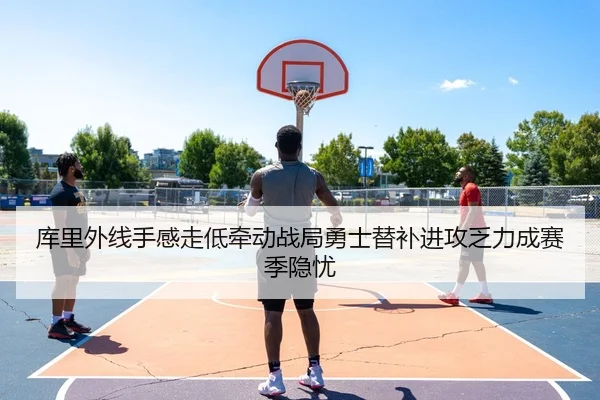 库里外线手感走低牵动战局勇士替补进攻乏力成赛季隐忧